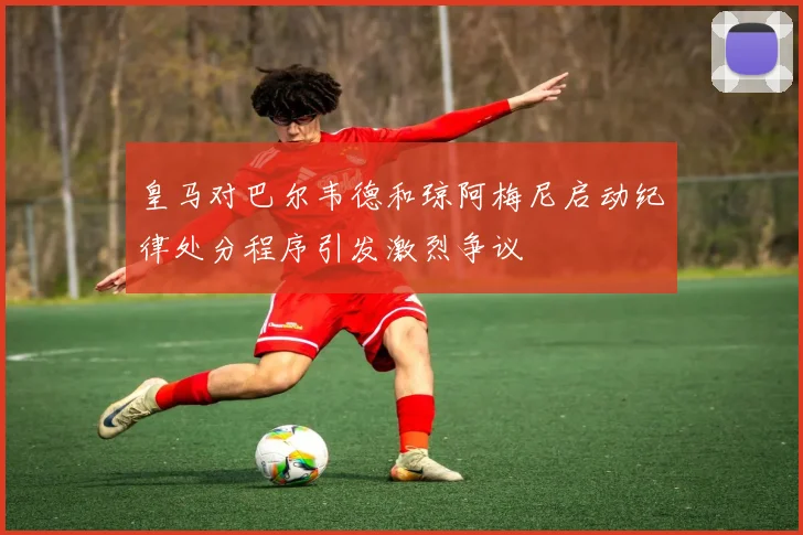 皇马对巴尔韦德和琼阿梅尼启动纪律处分程序引发激烈争议