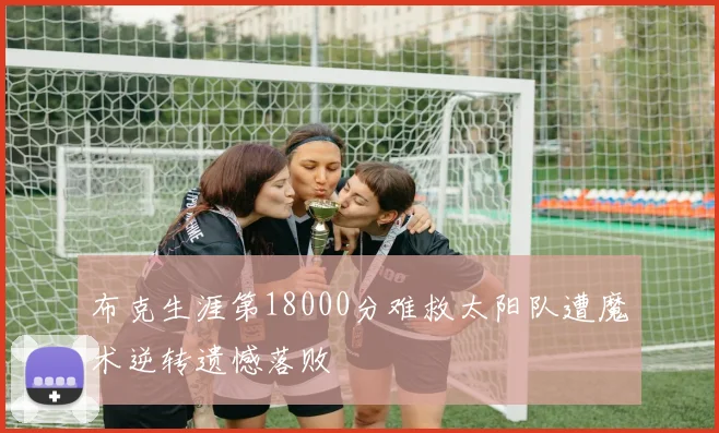 布克生涯第18000分难救太阳队遭魔术逆转遗憾落败