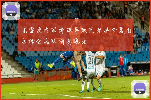 克雷莫内塞降级导致瓦尔迪今夏自由转会离队消息曝光
