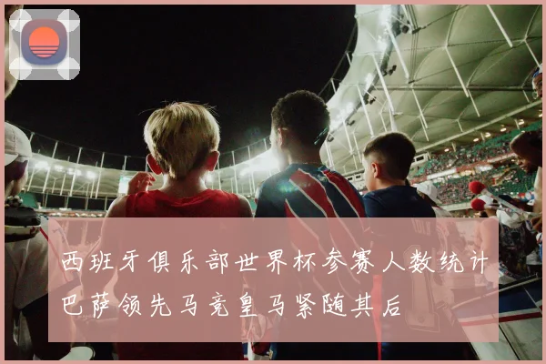 西班牙俱乐部世界杯参赛人数统计巴萨领先马竞皇马紧随其后