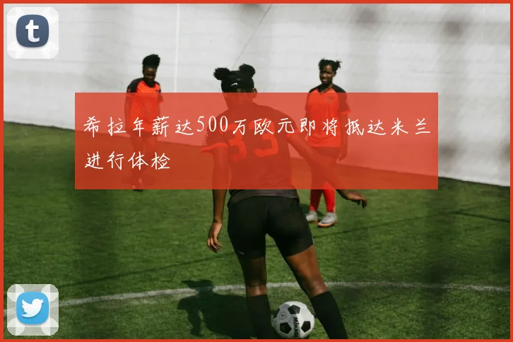 希拉年薪达500万欧元即将抵达米兰进行体检
