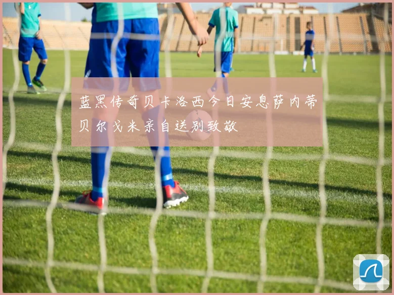 蓝黑传奇贝卡洛西今日安息萨内蒂贝尔戈米亲自送别致敬