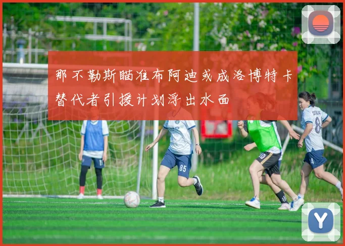 那不勒斯瞄准布阿迪或成洛博特卡替代者引援计划浮出水面