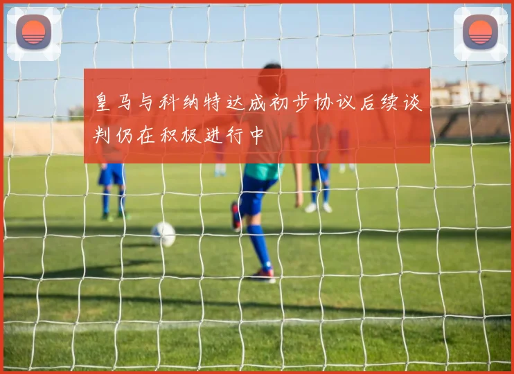 皇马与科纳特达成初步协议后续谈判仍在积极进行中