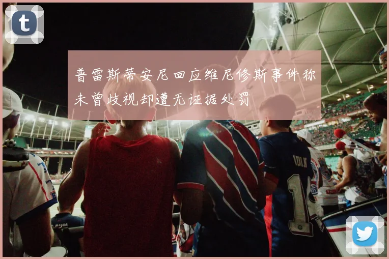 普雷斯蒂安尼回应维尼修斯事件称未曾歧视却遭无证据处罚
