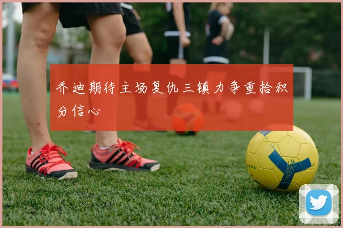 乔迪期待主场复仇三镇力争重拾积分信心