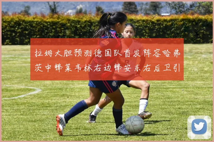 拉姆大胆预测德国队首发阵容哈弗茨中锋莱韦林右边锋安东右后卫引发热议