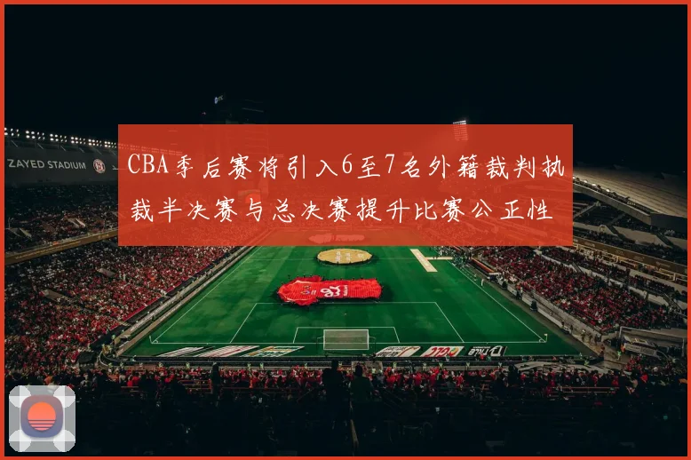 CBA季后赛将引入6至7名外籍裁判执裁半决赛与总决赛提升比赛公正性