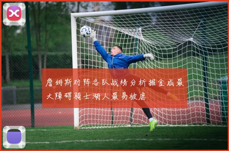 詹姆斯对阵各队战绩分析掘金成最大障碍骑士湖人最易被虐