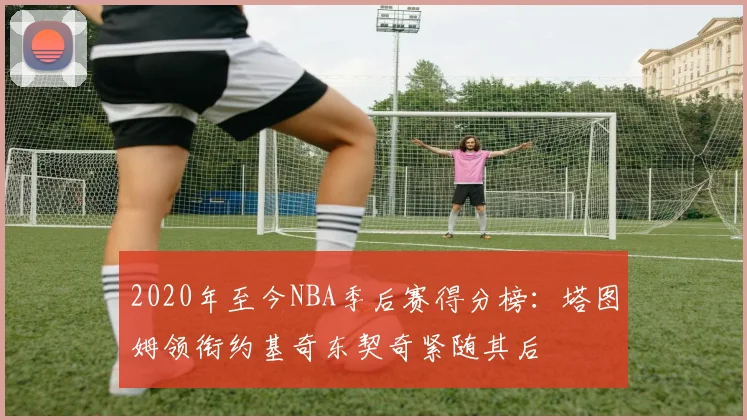 2020年至今NBA季后赛得分榜：塔图姆领衔约基奇东契奇紧随其后