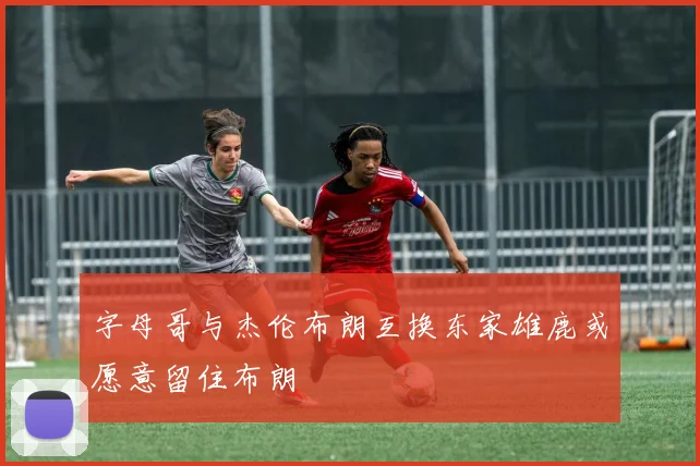字母哥与杰伦布朗互换东家雄鹿或愿意留住布朗