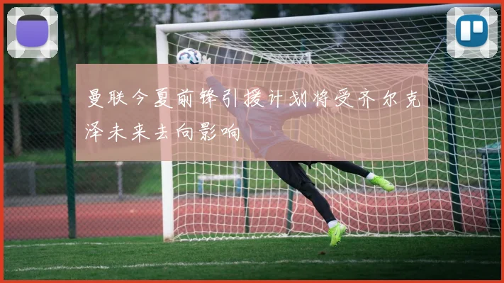 曼联今夏前锋引援计划将受齐尔克泽未来去向影响