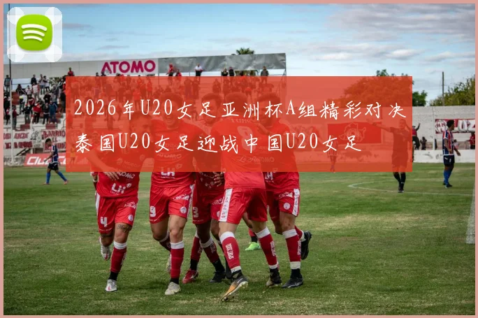 2026年U20女足亚洲杯A组精彩对决泰国U20女足迎战中国U20女足