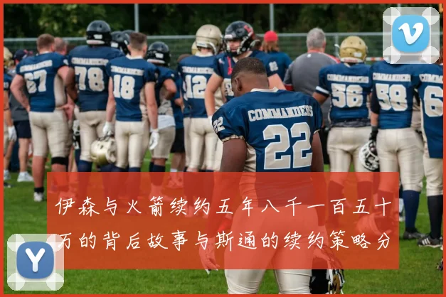 伊森与火箭续约五年八千一百五十万的背后故事与斯通的续约策略分析