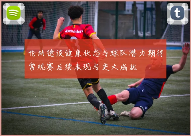 伦纳德谈健康状态与球队潜力期待常规赛后续表现与更大成就
