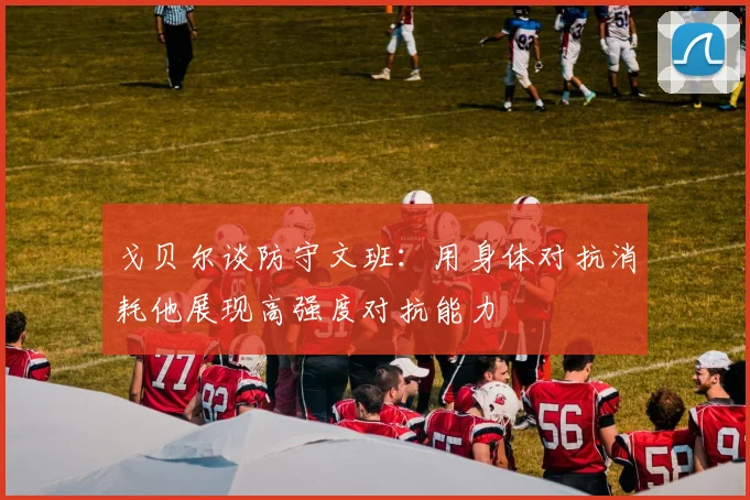 戈贝尔谈防守文班：用身体对抗消耗他展现高强度对抗能力