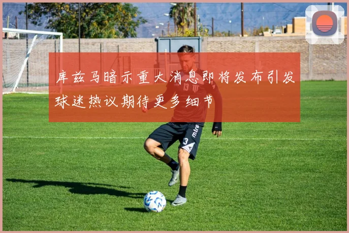 库兹马暗示重大消息即将发布引发球迷热议期待更多细节