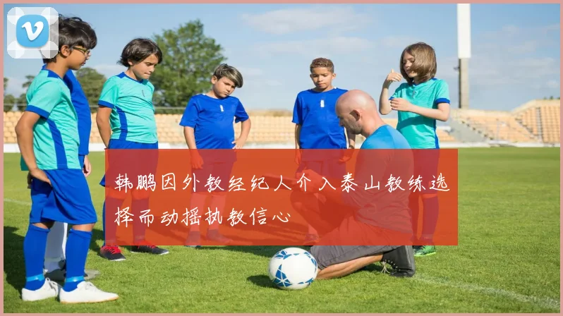 韩鹏因外教经纪人介入泰山教练选择而动摇执教信心