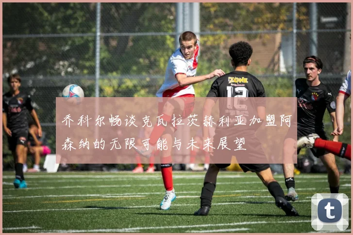 乔科尔畅谈克瓦拉茨赫利亚加盟阿森纳的无限可能与未来展望