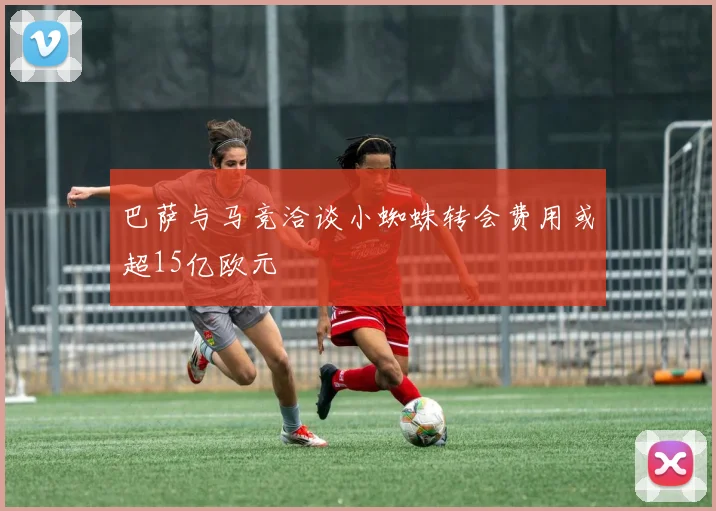 巴萨与马竞洽谈小蜘蛛转会费用或超15亿欧元
