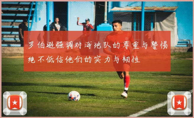 罗伯逊强调对海地队的尊重与警惕绝不低估他们的实力与韧性