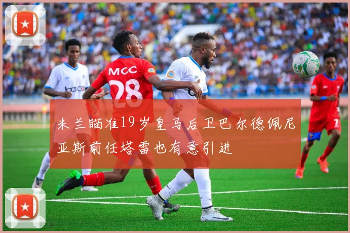 米兰瞄准19岁皇马后卫巴尔德佩尼亚斯前任塔雷也有意引进