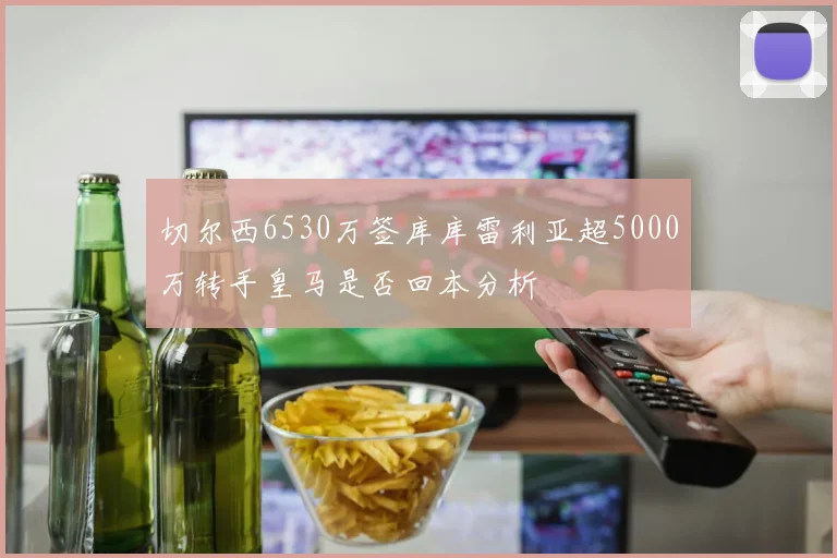 切尔西6530万签库库雷利亚超5000万转手皇马是否回本分析