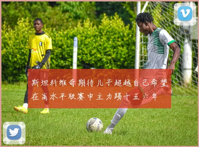 斯坦科维奇期待儿子超越自己希望在高水平联赛中主力踢十五六年